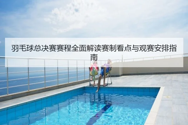 羽毛球总决赛赛程全面解读赛制看点与观赛安排指南