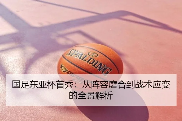 国足东亚杯首秀：从阵容磨合到战术应变的全景解析