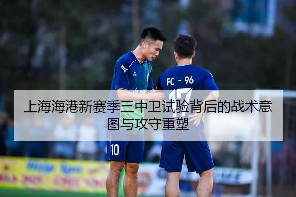 上海海港新赛季三中卫试验背后的战术意图与攻守重塑