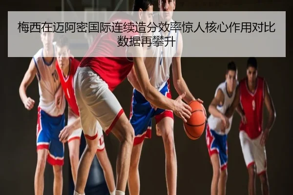 梅西在迈阿密国际连续造分效率惊人核心作用对比数据再攀升