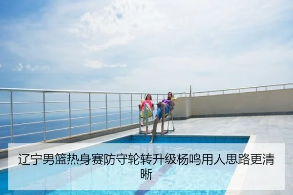 辽宁男篮热身赛防守轮转升级杨鸣用人思路更清晰