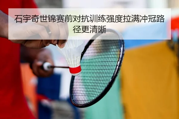 石宇奇世锦赛前对抗训练强度拉满冲冠路径更清晰