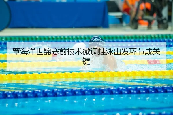 覃海洋世锦赛前技术微调蛙泳出发环节成关键
