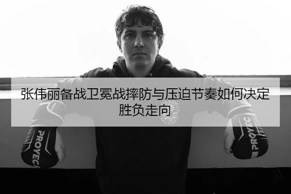 张伟丽备战卫冕战摔防与压迫节奏如何决定胜负走向