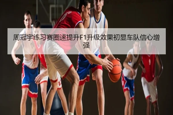 周冠宇练习赛圈速提升F1升级效果初显车队信心增强