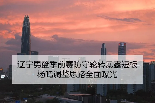 辽宁男篮季前赛防守轮转暴露短板 杨鸣调整思路全面曝光