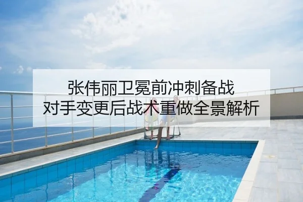 张伟丽卫冕前冲刺备战 对手变更后战术重做全景解析