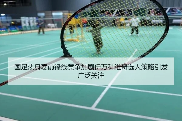 国足热身赛前锋线竞争加剧伊万科维奇选人策略引发广泛关注
