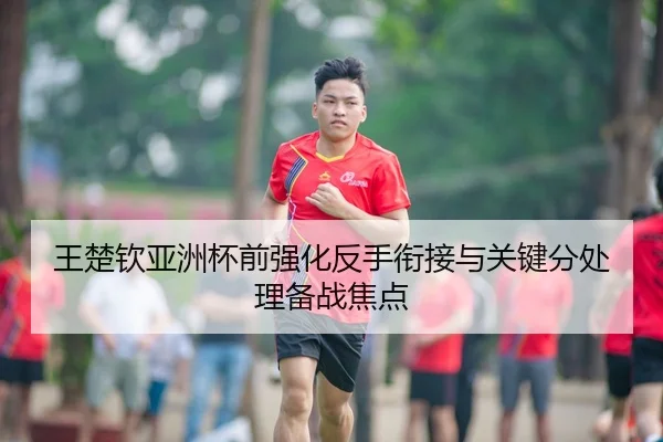 王楚钦亚洲杯前强化反手衔接与关键分处理备战焦点