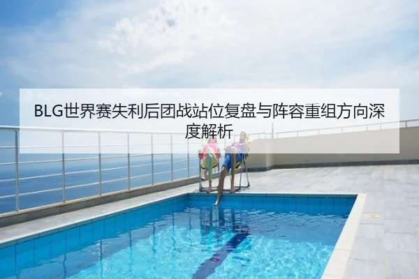 BLG世界赛失利后团战站位复盘与阵容重组方向深度解析